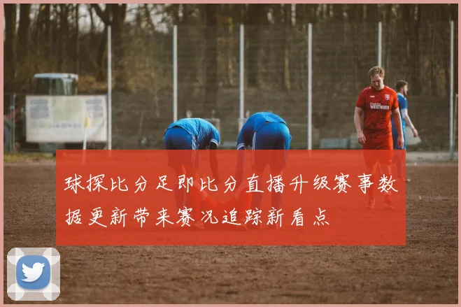 球探比分足即比分直播升级赛事数据更新带来赛况追踪新看点
