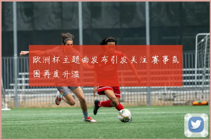 欧洲杯主题曲发布引发关注 赛事氛围再度升温