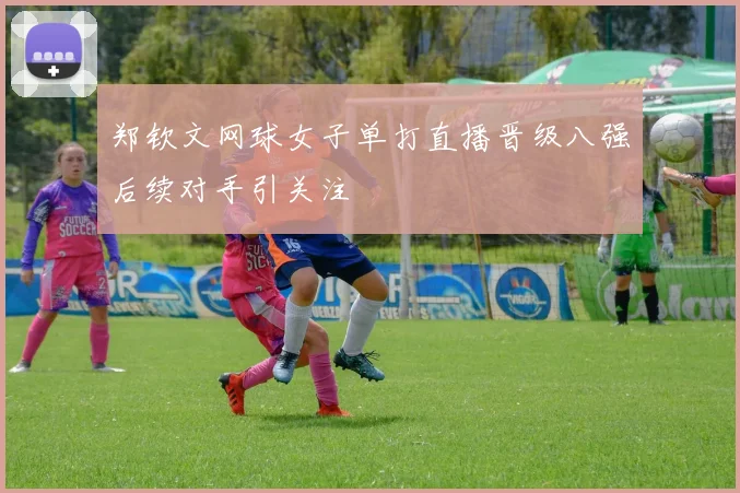 郑钦文网球女子单打直播晋级八强后续对手引关注