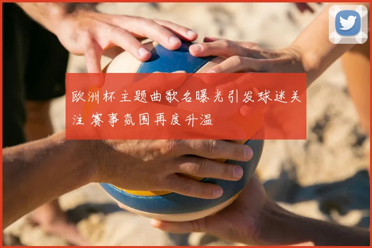 欧洲杯主题曲歌名曝光引发球迷关注 赛事氛围再度升温