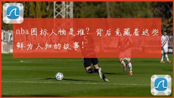nba图标人物是谁？背后竟藏着这些鲜为人知的故事！
