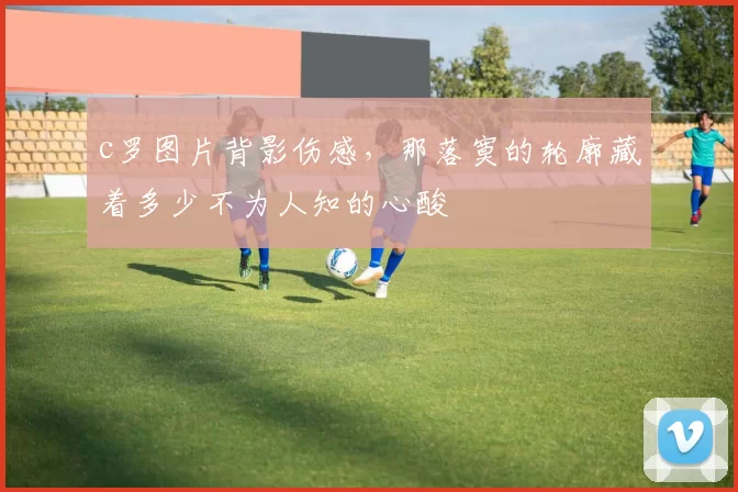 c罗图片背影伤感，那落寞的轮廓藏着多少不为人知的心酸