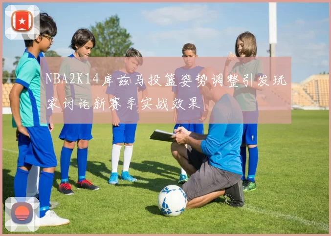 NBA2K14库兹马投篮姿势调整引发玩家讨论新赛季实战效果