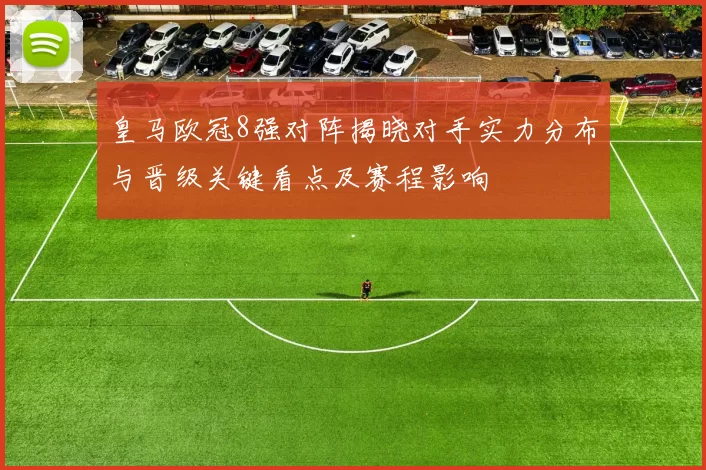 皇马欧冠8强对阵揭晓对手实力分布与晋级关键看点及赛程影响