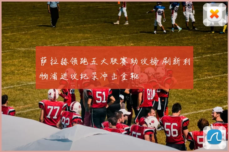 萨拉赫领跑五大联赛助攻榜 刷新利物浦进攻纪录冲击金靴