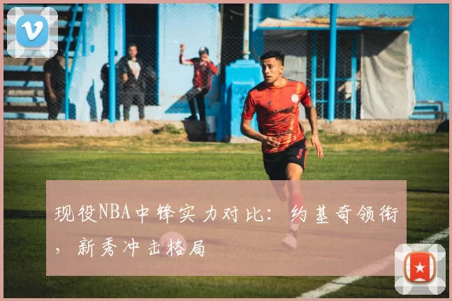 现役NBA中锋实力对比：约基奇领衔，新秀冲击格局