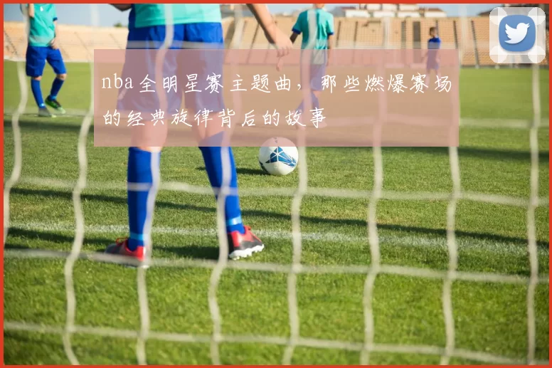 nba全明星赛主题曲，那些燃爆赛场的经典旋律背后的故事