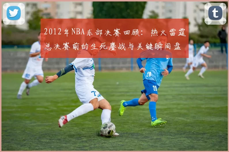 2012年NBA东部决赛回顾：热火雷霆总决赛前的生死鏖战与关键瞬间盘点