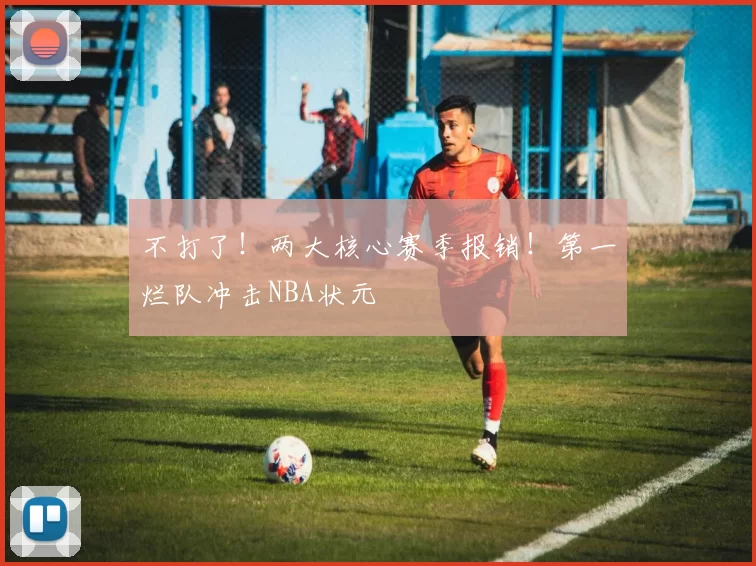 不打了！两大核心赛季报销！第一烂队冲击NBA状元