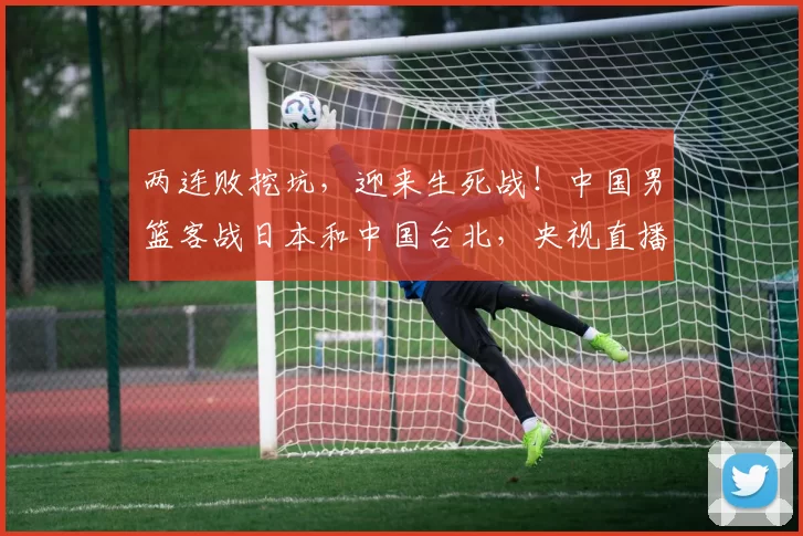 两连败挖坑，迎来生死战！中国男篮客战日本和中国台北，央视直播