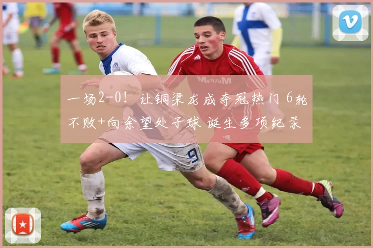 一场2-0！让铜梁龙成夺冠热门 6轮不败+向余望处子球 诞生多项纪录