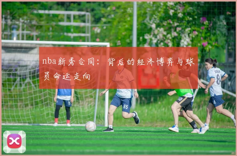 nba新秀合同：背后的经济博弈与球员命运走向