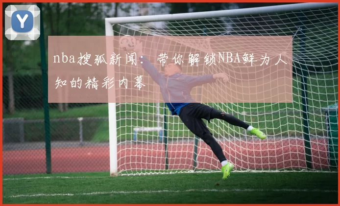 nba搜狐新闻：带你解锁NBA鲜为人知的精彩内幕