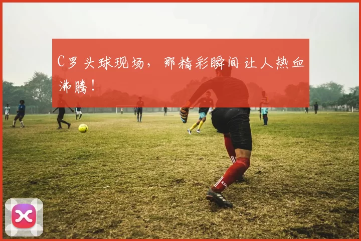 C罗头球现场，那精彩瞬间让人热血沸腾！