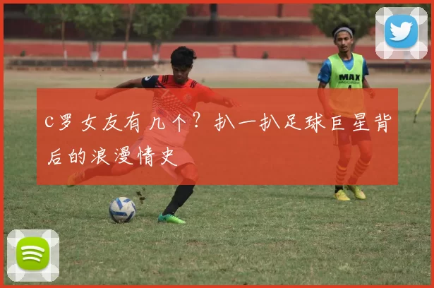 c罗女友有几个？扒一扒足球巨星背后的浪漫情史