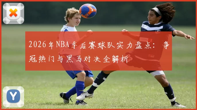 2026年NBA季后赛球队实力盘点：争冠热门与黑马对决全解析