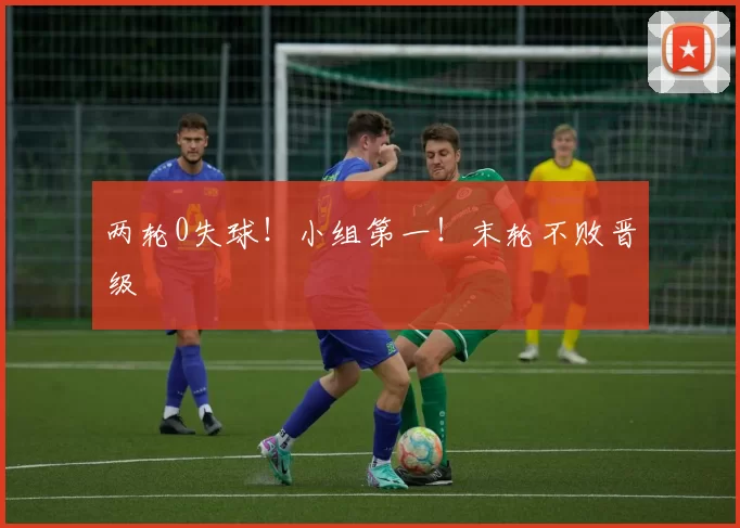 两轮0失球！小组第一！末轮不败晋级