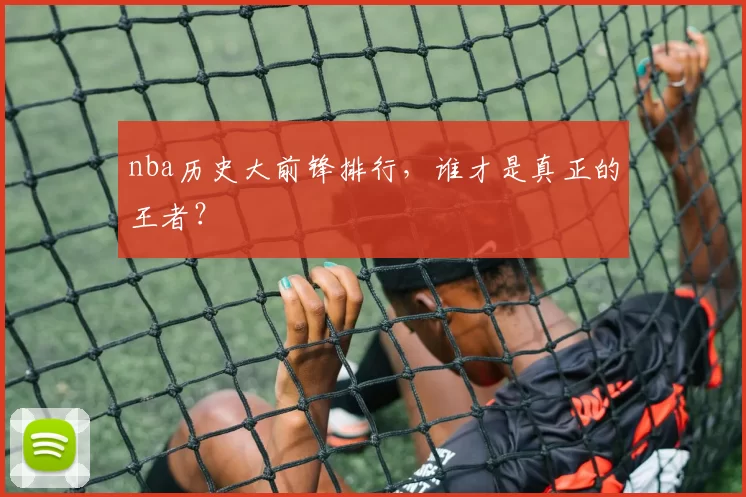 nba历史大前锋排行，谁才是真正的王者？