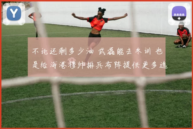 不论还剩多少油 武磊能去冬训 也是给海港穆帅排兵布阵提供更多选择_比赛_赛季_进球