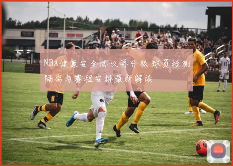 NBA健康安全协议再升级 球员检测隔离与赛程安排最新解读
