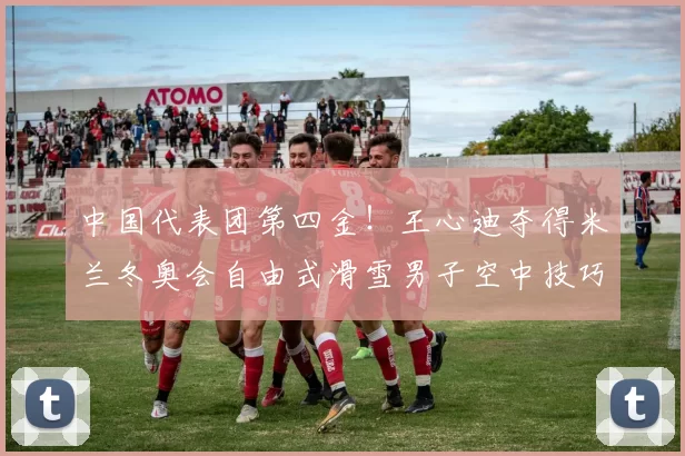 中国代表团第四金！王心迪夺得米兰冬奥会自由式滑雪男子空中技巧金牌